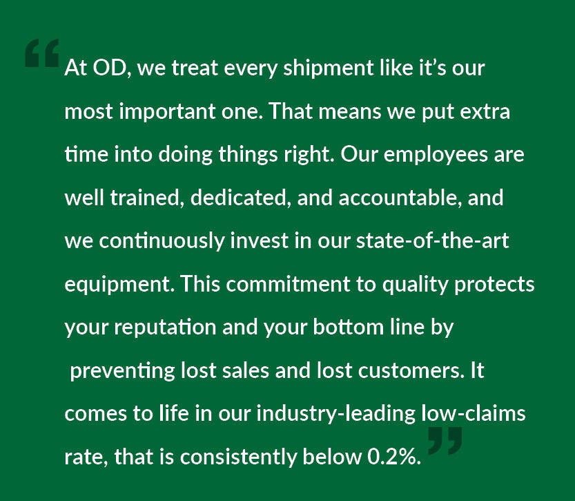 At OD, we treat every shipment like it’s our most important one. That means we put extra time into doing things right. Our employees are well trained, dedicated, and accountable, and we continuously invest in our state-of-the-art equipment. This commitment to quality protects your reputation and your bottom line by preventing lost sales and lost customers. It comes to life in our industry-leading low-claims rate, that is consistently below 0.2%.