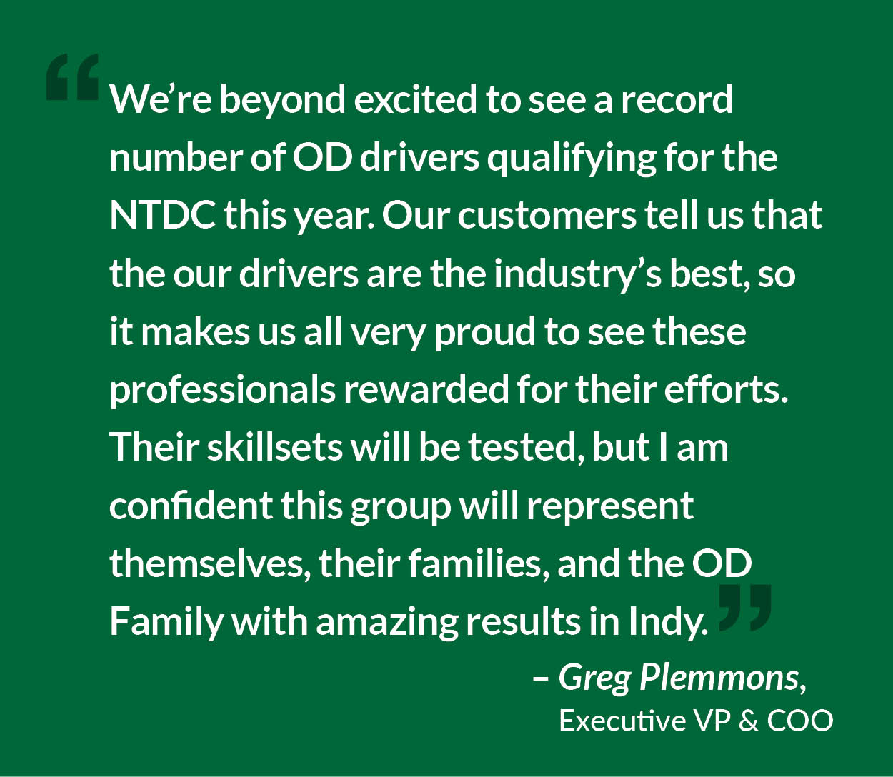 OD Chief Operating Officer Greg Plemmons says, "We are beyond excited to see a record number of OD drivers qualifying for the NTDC this year. Our customers tell us that the OD Drivers are the industry’s best, so it makes us all very proud to see these professionals rewarded for their efforts. Their skillsets will be tested, but I am confident this group will represent themselves, their families, and the OD Family with amazing results in Indianapolis."